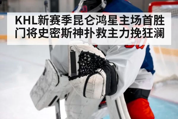 KHL新赛季昆仑鸿星主场首胜门将史密斯神扑救主力挽狂澜