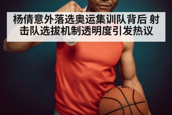 杨倩意外落选奥运集训队背后 射击队选拔机制透明度引发热议