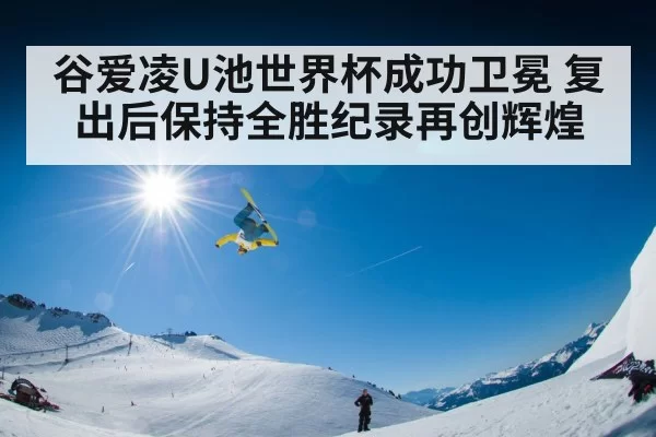 谷爱凌U池世界杯成功卫冕 复出后保持全胜纪录再创辉煌