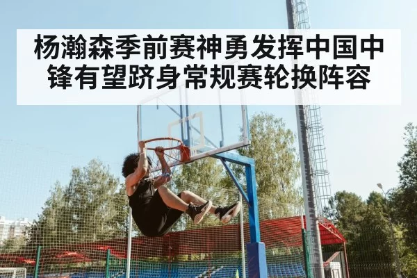 杨瀚森季前赛神勇发挥中国中锋有望跻身常规赛轮换阵容