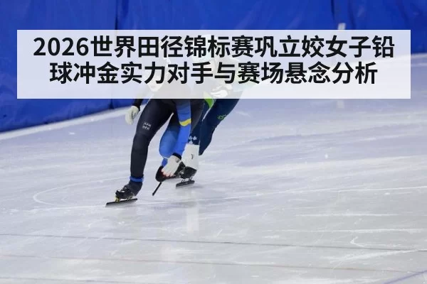 2026世界田径锦标赛巩立姣女子铅球冲金实力对手与赛场悬念分析